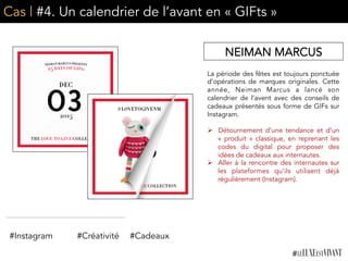Cas | #4. Un calendrier de l’avant en « GIFts »
La période des fêtes est toujours ponctuée
d’opérations de marques originales. Cette
année, Neiman Marcus a lancé son
calendrier de l’avent avec des conseils de
cadeaux présentés sous forme de GIFs sur
Instagram.
	
  
Ø  Détournement d’une tendance et d’un
«  produit  » classique, en reprenant les
codes du digital pour proposer des
idées de cadeaux aux internautes.
Ø  Aller à la rencontre des internautes sur
les plateformes qu’ils utilisent déjà
régulièrement (Instagram). 	
  
NEIMAN MARCUS
#Instagram #Créativité #Cadeaux
 