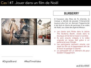 Cas | #7. Jouer dans un film de Noël
A l’occasion des fêtes de fin d’année, la
marque a décidé de pousser l’interactivité
toujours plus loin en donnant l’opportunité
à ses fans et clients de participer à sa vidéo
de Noël, aux côtés des égéries Maison.
	
  	
  
Ø  Les clients sont filmés dans la cabine
The Burberry Booth, située dans la
boutique amiral de la maison à Londres
Ø  Ils sont ensuite intégrés à la vidéo
originale en temps réel grâce à un
partenariat avec Google
Ø  Les participants reçoivent ensuite une
copie du film où ils apparaissent afin de
le revoir et partager à volonté
Ø  Le participatif est un élément clé pour
booster l’engagement
BURBERRY
#DigitalBrand #RealTimeVideo
 