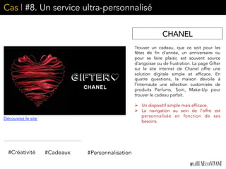 Cas | #8. Un service ultra-personnalisé
Trouver un cadeau, que ce soit pour les
fêtes de fin d’année, un anniversaire ou
pour se faire plaisir, est souvent source
d’angoisse ou de frustration. La page Gifter
sur le site internet de Chanel offre une
solution digitale simple et efficace. En
quatre questions, la maison dévoile à
l’internaute une sélection customisée de
produits Parfums, Soin, Make-Up pour
trouver le cadeau parfait.
	
  	
  
Ø  Un dispositif simple mais efficace.
Ø  La navigation au sein de l’offre est
personnalisée en fonction de ses
besoins. 	
  
CHANEL
#Créativité #Personnalisation#Cadeaux
Découvrez le site
 