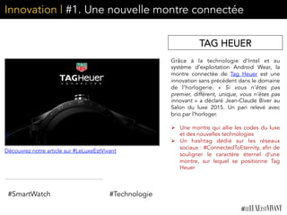Innovation | #1. Une nouvelle montre connectée
Grâce à la technologie d’Intel et au
système d’exploitation Android Wear, la
montre connectée de  Tag Heuer  est une
innovation sans précédent dans le domaine
de l’horlogerie. «  Si vous n’êtes pas
premier, différent, unique, vous n’êtes pas
innovant » a déclaré Jean-Claude Biver au
Salon du luxe 2015. Un pari relevé avec
brio par l’horloger.
	
  
Ø  Une montre qui allie les codes du luxe
et des nouvelles technologies
Ø  Un hashtag dédié sur les réseaux
sociaux : #ConnectedToEternity, afin de
souligner le caractère éternel d’une
montre, sur lequel se positionne Tag
Heuer	
  
	
  
TAG HEUER
#Technologie#SmartWatch
Découvrez notre article sur #LeLuxeEstVivant
 