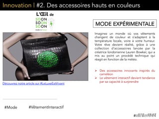 Innovation | #2. Des accessoires hauts en couleurs
Imaginez un monde où vos vêtements
changent de couleur et s’adaptent à la
température locale, voire à votre humeur.
Votre rêve devient réalité, grâce à une
collection d’accessoires lancée par la
créatrice londonienne Lauren Bowker, qui a
mis au point un procédé technique qui
réagit en fonction de la météo.
	
  	
  
	
  	
  
Ø  Des accessoires innovants inspirés du
caméléon
Ø  Le vêtement interactif devient tendance
par sa capacité à surprendre	
  
MODE EXPÉRIMENTALE
#VêtementInteractif#Mode
Découvrez notre article sur #LeLuxeEstVivant
 