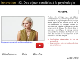 Innovation | #3. Des bijoux sensibles à la psychologie
Partant du principe que les objets
connectés sont souvent fabriqués sans tenir
compte de la psychologie humaine, Vinaya
désire appliquer les savoirs acquis sur le
fonctionnement du cerveau humain au
processus de création d’objets connectés,
notamment de bijoux. En alliant data et
recherche scientifique, la startup espère
comprendre les émotions de l’individu pour
créer des devices qui s’adapteront à son
humeur ou son état d’esprit. 
	
  	
  
Ø  Notifications désactivées en cas de
stress élevé
Ø  Le propriétaire est moins dépendant de
son smartphone
VINAYA
#Data#BijouConnecté #Bien-Être
Découvrez notre article sur #LeLuxeEstVivant
 