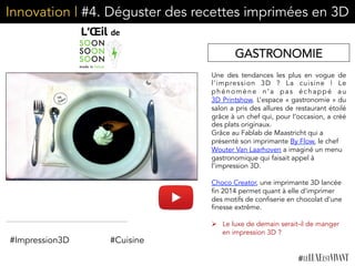 Innovation | #4. Déguster des recettes imprimées en 3D
Une des tendances les plus en vogue de
l’impression 3D  ? La cuisine  ! Le
phénomène n’a pas échappé au
3D Printshow. L’espace « gastronomie » du
salon a pris des allures de restaurant étoilé
grâce à un chef qui, pour l’occasion, a créé
des plats originaux.
Grâce au Fablab de Maastricht qui a
présenté son imprimante By Flow, le chef
Wouter Van Laarhoven a imaginé un menu
gastronomique qui faisait appel à
l’impression 3D.
Choco Creator, une imprimante 3D lancée
fin 2014 permet quant à elle d’imprimer
des motifs de confiserie en chocolat d’une
finesse extrême.
Ø  Le luxe de demain serait-il de manger
en impression 3D ?
GASTRONOMIE
#Cuisine#Impression3D
 