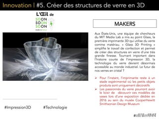 Innovation | #5. Créer des structures de verre en 3D
Aux États-Unis, une équipe de chercheurs
du MIT Media Lab a mis au point Glass, la
première imprimante 3D qui utilise du verre
comme matériau. «  Glass  3D Printing  »
simplifie le travail de confection et permet
de créer des structures en verre d'une très
grande finesse. Tournant important dans
l’histoire courte de l’impression 3D, la
technologie du verre devient désormais
accessible au monde industriel. Le futur de
nos verres en cristal ?
 
Ø  Pour l’instant, l’imprimante reste à un
stade expérimental où les petits objets
produits sont uniquement décoratifs
Ø  Les passionnés du verre pourront avoir
le loisir de découvrir ces modèles de
vases lors d’une exposition dédiée en
2016 au sein du musée CooperHewitt
Smithsonian Design Museum
MAKERS
#Technologie#Impression3D
 
