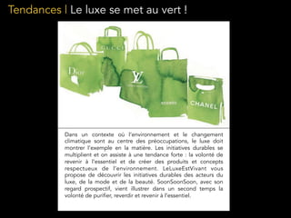 Tendances | Le luxe se met au vert !
Dans un contexte où l’environnement et le changement
climatique sont au centre des préoccupations, le luxe doit
montrer l’exemple en la matière. Les initiatives durables se
multiplient et on assiste à une tendance forte : la volonté de
revenir à l’essentiel et de créer des produits et concepts
respectueux de l’environnement. LeLuxeEstVivant vous
propose de découvrir les initiatives durables des acteurs du
luxe, de la mode et de la beauté. SoonSoonSoon, avec son
regard prospectif, vient illustrer dans un second temps la
volonté de purifier, reverdir et revenir à l’essentiel.
 