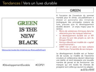 A l’occasion de l’ouverture du sommet
mondial pour le climat, LeLuxeEstVivant a
dressé un panorama des initiatives
écologiques des principales maisons de
luxe, preuves que le développement
durable devient   un enjeu majeur pour le
secteur.   
•  Moins de substances chimiques dans les
vêtements pour les marques italiennes
•  Le développement durable est un KPI
clé pour le suivi des projets au sein du
Groupe L’Oréal
•  Kering a dévoilé son modèle de « capital
environnemental »
•  LVMH met en place une taxe carbone
interne pour l’ensemble de ses marques
Le développement durable est un facteur
clé de succès.	
   Le modèle de l’économie
circulaire et collaborative devient désormais
une réalité, et rend nécessaire une nouvelle
manière de penser et de fonctionner. Les
marques qui ont toutes les chances de
prospérer sont celles qui sauront s’y adapter.	
  
#DéveloppementDurable
Découvrez toutes les initiatives sur #LeLuxeEstVivant
#COP21
GREEN
Tendances | Vers un luxe durable
 