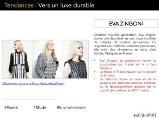 Créatrice nouvelle génération, Eva Zingoni
donne une deuxième vie aux tissus inutilisés
de maisons de couture parisiennes. En
recyclant ces matières premières précieuses,
elle crée des vêtements en série ultra
limitée, fabriqués en France.
	
  
•  Eva Zingoni se positionne contre la
production de masse et la «  fast
fashion »
•  Le Made in France revient sur le devant
de la scène
•  La créatrice donne du sens et de la
valeur à ses créations dans un contexte
où le développement durable est le
grand défi à relever au XXIème siècle
#Rareté #Mode #Environnement
EVA ZINGONI
Découvrez notre article sur #LeLuxeEstVivant
Tendances | Vers un luxe durable
 