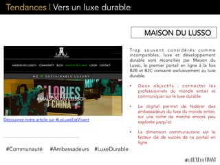 Tendances | Vers un luxe durable
Tro p s o u v e n t c o n s i d é ré s c o m m e
incompatibles, luxe et développement
durable sont réconciliés par Maison du
Lusso, le premier portail en ligne à la fois
B2B et B2C consacré exclusivement au luxe
durable.
•  Deux objectifs : connecter les
professionnels du monde entier et
communiquer sur le luxe durable
•  Le digital permet de fédérer des
ambassadeurs du luxe du monde entier,
sur une niche de marché encore peu
explorée jusqu’ici.
•  La dimension communautaire est le
facteur clé de succès de ce portail en
ligne
 
#Communauté #Ambassadeurs #LuxeDurable
Découvrez notre article sur #LeLuxeEstVivant
MAISON DU LUSSO
 