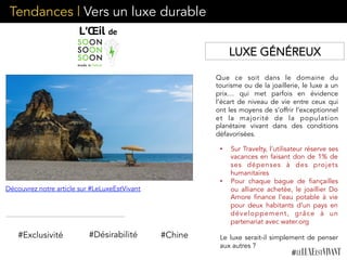 Que ce soit dans le domaine du
tourisme ou de la joaillerie, le luxe a un
prix… qui met parfois en évidence
l’écart de niveau de vie entre ceux qui
ont les moyens de s’offrir l’exceptionnel
et la majorité de la population
planétaire vivant dans des conditions
défavorisées. 
#Exclusivité #Désirabilité
•  Sur Travelty, l’utilisateur réserve ses
vacances en faisant don de 1% de
ses dépenses à des projets
humanitaires
•  Pour chaque bague de fiançailles
ou alliance achetée, le joaillier Do
Amore finance l’eau potable à vie
pour deux habitants d’un pays en
développement, grâce à un
partenariat avec water.org
Le luxe serait-il simplement de penser
aux autres ?
#Chine
LUXE GÉNÉREUX
Découvrez notre article sur #LeLuxeEstVivant
Tendances | Vers un luxe durable
 