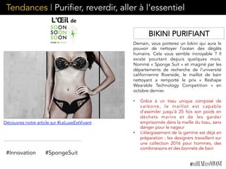 Tendances | Purifier, reverdir, aller à l’essentiel
Demain, vous porterez un bikini qui aura le
pouvoir de nettoyer l’océan des dégâts
humains. Cela vous semble incroyable ? Il
existe pourtant depuis quelques mois.
Nommé « Sponge Suit » et imaginé par les
départements de recherche de l’université
californienne Riverside, le maillot de bain
nettoyant a remporté le prix «  Reshape
Wearable Technology Competition » en
octobre dernier.
•  Grâce à un tissu unique composé de
carbone, le maillot est capable
d’assimiler jusqu’à 25 fois son poids en
déchets marins et de les garder
emprisonnés dans la maille du tissu, sans
danger pour le nageur
•  L’élargissement de la gamme est déjà en
préparation : les designers travaillent sur
une collection 2016 pour hommes, des
combinaisons et des bonnets de bain
#Innovation #SpongeSuit
Découvrez notre article sur #LeLuxeEstVivant
BIKINI PURIFIANT
 