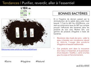 Et si l’hygiène de demain passait par la
réintroduction de la saleté dans votre rituel
beauté ? C’est le défi fou d’AOBiome, une
start-up américaine issue du MIT qui compte
prouver l’efficacité des bactéries dans les
produits de soin avec Mother Dirt, une
gamme de produits d’hygiène à base de
bactéries.
•  Révolution des rituels de soins : aider la
peau à booster son microbiome naturel
et réduire l’usage des produits
d’hygiène et beauté traditionnels
•  Ces produits sont dans la mouvance
d’un retour à l’essentiel, et la promotion
d’une beauté « healthy », saine à la fois
pour le corps et l’environnement.
#Soins #Hygiène
Tendances | Purifier, reverdir, aller à l’essentiel
BONNES BACTÉRIES
#Naturel
Découvrez notre article sur #LeLuxeEstVivant
 
