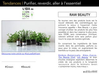 Se tourner vers des produits bruts est le
nouvel eldorado des cosmétologues qui
prônent le retour à l’essentiel. Cette
mouvance appelée « Raw Beauty » a pour
concept d’utiliser les produits les plus frais
possibles et dans leur essence la plus pure,
sans OGM, sans conservateur chimique,
colorant artificiel voire sans parfum pour
nourrir le corps de manière optimale.
En conservant les ingrédients de base
vivants dans les pommades, parfums ou
eaux pour le corps, on augmenterait les
bienfaits sur la peau des antioxydants.
A m b r e B o t a n i c a l s ,  A l e x C a r r o ,  
The Beauty Chef,  Loli Beauty,  et bien
d’autres enseignes exploitent désormais le
crédo de ces produits à la longévité
raccourcie dont le leitmotiv serait
« consommer moins, mais mieux ».#Green #Beauté
Tendances | Purifier, reverdir, aller à l’essentiel
RAW BEAUTY
Découvrez notre article sur #LeLuxeEstVivant
 