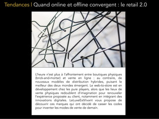 Tendances | Quand online et offline convergent : le retail 2.0
L’heure n’est plus à l’affrontement entre boutiques physiques
(brick-and-mortar) et vente en ligne : au contraire, de
nouveaux modèles de distribution hybrides, puisant le
meilleur des deux mondes émergent. Le web-to-store est en
développement chez les pure players, alors que les lieux de
vente physiques redoublent d’imagination pour renouveler
l’expérience proposée au client, notamment en intégrant des
innovations digitales. LeLuxeEstVivant vous propose de
découvrir ces marques qui ont décidé de casser les codes
pour inventer les modes de vente de demain.
 