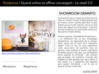 Tendances | Quand online et offline convergent : Le retail 2.0
Le showroom est un moyen pour Gemmyo de
créer un contact humain et personnalisé avec
ses clients, d’une manière plus libre et plus
directe que sur le site internet, mais à un coût
réduit par rapport à une boutique.  Il permet
de lever les freins à la commande online pour
des paniers d’achat élevés.	
  	
  
Pauline Laigneau, cofondatrice de Gemmyo :
« Le showroom est un lieu d’essayage,
d’expérience, de découverte de la marque.
Nous avons pris le parti d’un showroom
digital. C’est un lieu où nous présentons
notre savoir-faire de joaillerie haut de
gamme, notre artisanat (à travers l’exposition
de belles pièces) mais dans une atmosphère
jeune, joyeuse et conviviale : des couleurs
pop et pastel, une ambiance musicale, des
dragibus et des goodies que nous offrons à
nos clients. Il y a également des tablettes
pour passer commande  » sur le site et
recevoir le bijou à domicile.
Découvrez notre article sur #LeLuxeEstVivant
#Showroom #Expérience
SHOWROOM GEMMYO
 