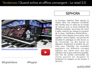 La boutique Sephora Flash plonge le
visiteur dans une ambiance connectée
dès l’entrée avec un robot qui se charge
de l’accueil, puis un écran présente les
différents concepts : bar à faux cils, miroir
à selfie, machine qui indique la carnation
de la peau, distributeur d’échantillons…
Chaque client dispose d’une petite carte
appelée « panier digital » qui permet de
visualiser le catalogue sur des écrans ou
de commander via des bornes en
déposant simplement le produit de son
choix pour l’identifier. Les conseillers
expliquent ces différents concepts
digitaux aux clients pour que leur
utilisation soit la plus autonome possible.
Une fois les articles commandés, les
clients peuvent les récupérer le
lendemain en magasin ou les recevoir à
domicile.
#DigitalInStore #Phygital
SEPHORA
Découvrez notre article sur #LeLuxeEstVivant
Tendances | Quand online et offline convergent : Le retail 2.0
 