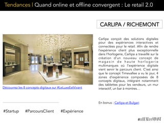 Carlipa conçoit des solutions digitales
pour des expériences interactives et
connectées pour le retail. Afin de rendre
l’expérience client plus exceptionnelle
dans l’horlogerie, Carlipa a travaillé sur la
création d’un nouveau concept de
m a g a s i n d e h a u t e h o r l o g e r i e
multimarques où l’expérience digitale
vient servir le parcours client. C’est ainsi
que le concept Timevallee a vu le jour, 4
zones d’expérience composées de 8
concepts digitaux, intégrant notamment
des tablettes pour les vendeurs, un mur
interactif, un bar à montres…
#Startup #ParcoursClient
Découvrez les 8 concepts digitaux sur #LeLuxeEstVivant
CARLIPA / RICHEMONT
#Expérience
En bonus : Carlipa et Bulgari
Tendances | Quand online et offline convergent : Le retail 2.0
 