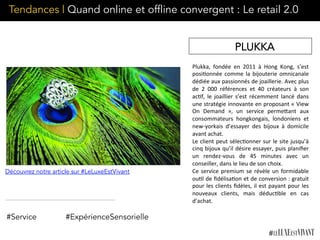 Plukka,	
   fondée	
   en	
   2011	
   à	
   Hong	
   Kong,	
   s’est	
  
posi;onnée	
  comme	
  la	
  bijouterie	
  omnicanale	
  
dédiée	
  aux	
  passionnés	
  de	
  joaillerie.	
  Avec	
  plus	
  
de	
   2	
   000	
   références	
   et	
   40	
   créateurs	
   à	
   son	
  
ac;f,	
   le	
   joaillier	
   s’est	
   récemment	
   lancé	
   dans	
  
une	
  stratégie	
  innovante	
  en	
  proposant	
  «	
  View	
  
On	
   Demand	
   »,	
   un	
   service	
   permeKant	
   aux	
  
consommateurs	
   hongkongais,	
   londoniens	
   et	
  
new-­‐yorkais	
   d’essayer	
   des	
   bijoux	
   à	
   domicile	
  
avant	
  achat.	
  
Le	
  client	
  peut	
  sélec;onner	
  sur	
  le	
  site	
  jusqu’à	
  
cinq	
  bijoux	
  qu’il	
  désire	
  essayer,	
  puis	
  planiﬁer	
  
un	
   rendez-­‐vous	
   de	
   45	
   minutes	
   avec	
   un	
  
conseiller,	
  dans	
  le	
  lieu	
  de	
  son	
  choix.	
  	
  
Ce	
  service	
  premium	
  se	
  révèle	
  un	
  formidable	
  
ou;l	
  de	
  ﬁdélisa;on	
  et	
  de	
  conversion	
  :	
  gratuit	
  
pour	
  les	
  clients	
  ﬁdèles,	
  il	
  est	
  payant	
  pour	
  les	
  
nouveaux	
   clients,	
   mais	
   déduc;ble	
   en	
   cas	
  
d’achat.
#Service #ExpérienceSensorielle
PLUKKA
Découvrez notre article sur #LeLuxeEstVivant
Tendances | Quand online et offline convergent : Le retail 2.0
 