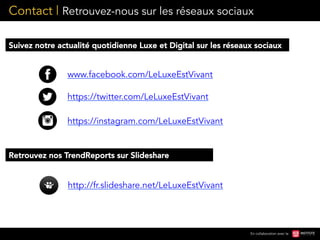 Contact | Retrouvez-nous sur les réseaux sociaux
En collaboration avec le
www.facebook.com/LeLuxeEstVivant
https://twitter.com/LeLuxeEstVivant
http://fr.slideshare.net/LeLuxeEstVivant
Suivez notre actualité quotidienne Luxe et Digital sur les réseaux sociaux
https://instagram.com/LeLuxeEstVivant
Retrouvez nos TrendReports sur Slideshare
 