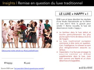 Insights | Remise en question du luxe traditionnel
#Happy #Luxe
DDB Luxe et Ipsos dévoilent les résultats
d'une étude internationale sur le thème
Le luxe doit-il faire la gueule pour
vendre ?. Bonne nouvelle, le luxe est
désormais en mode « happy ». 
Ø  Le bonheur dans le luxe séduit et
touche particulièrement les plus
jeunes ayant moins de tabous vis-à-vis
de l’argent.
Ø  Le luxe traditionnel européen
commence à être remis en question.  
L’art, l’intelligence, la richesse ne sont
plus obligatoirement associés au
sérieux.
Ø  Cependant, il ne faut pas envisager le
s o u r i r e c o m m e u n d i k t a t
supplémentaire dans le luxe, mais
bien comme une liberté et un choix
désormais envisageables.
	
  	
  
Source DDB Luxe “Le Luxe doit-il faire la gueule pour vendre”
Découvrez notre article sur #LeLuxeEstVivant
LE LUXE « HAPPY » !
 