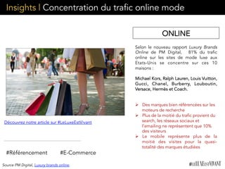 Insights | Concentration du trafic online mode
Selon le nouveau rapport Luxury Brands
Online  de PM Digital, 	
   81% du trafic
online sur les sites de mode luxe aux
Etats-Unis se concentre sur ces 10
maisons :
	
  
Michael Kors, Ralph Lauren, Louis Vuitton,
Gucci, Chanel, Burberry, Louboutin,
Versace, Hermès et Coach.
	
  
Ø  Des marques bien référencées sur les
moteurs de recherche
Ø  Plus de la moitié du trafic provient du
search, les réseaux sociaux et
l’emailing ne représentent que 10%
des visiteurs
Ø  Le mobile représente plus de la
moitié des visites pour la quasi-
totalité des marques étudiées
#Référencement
Découvrez notre article sur #LeLuxeEstVivant
#E-Commerce
ONLINE
Source PM Digital, Luxury brands online
 