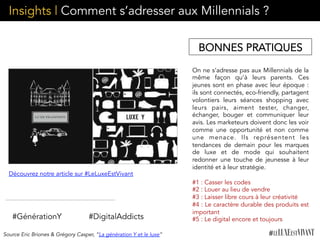Insights | Comment s’adresser aux Millennials ?
On ne s’adresse pas aux Millennials de la
même façon qu’à leurs parents. Ces
jeunes sont en phase avec leur époque :
ils sont connectés, eco-friendly, partagent
volontiers leurs séances shopping avec
leurs pairs, aiment tester, changer,
échanger, bouger et communiquer leur
avis. Les marketeurs doivent donc les voir
comme une opportunité et non comme
une menace. Ils représentent les
tendances de demain pour les marques
de luxe et de mode qui souhaitent
redonner une touche de jeunesse à leur
identité et à leur stratégie.
	
  	
  
#1 : Casser les codes
#2 : Louer au lieu de vendre
#3 : Laisser libre cours à leur créativité
#4 : Le caractère durable des produits est
important
#5 : Le digital encore et toujours#DigitalAddicts
Découvrez notre article sur #LeLuxeEstVivant
#GénérationY
Source Eric Briones & Grégory Casper, “La génération Y et le luxe”
BONNES PRATIQUES
 
