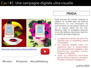 Cas | #1. Une campagne digitale ultra-visuelle
Prada promeut de manière originale et
créative sa nouvelle ligne de parfums
Olfactories via une campagne de
communication sur les réseaux sociaux et
sur un espace dédié de son site.
Eléments réels et surréalistes prennent
vie sur des tableaux visuels pour exprimer
la subtilité de chaque fragrance.
Ø  Le digital peut stimuler les sens et la
créativité avec un storytelling original
et surprenant
Ø  Les créations visuelles créant une
expérience pour le consommateur
sont particulièrement adaptées à des
plateformes digitales comme
Instagram et Pinterest
Ø  Jouer sur différentes techniques
permet d’attirer l’attention, provoquer
l’émotion et stimuler l’engagement
#Émotion #Créativité
Découvrez notre article sur #LeLuxeEstVivant
PRADA
#VisualMarketing
 