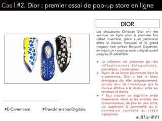 Cas | #2. Dior : premier essai de pop-up store en ligne
Les chaussures Christian Dior ont été
vendues en ligne pour la première fois
début novembre, grâce à un partenariat
entre la maison française et le grand
magasin new yorkais Bergdorf Goodman,
en créant un « pop-up store » digital ouvert
jusqu’au 31 décembre.
Ø  La collection est présentée par des
i n f l u e n c e u s e s ( b l o g u e u s e s ,
journalistes…) américaines
Ø  Avant de se lancer pleinement dans le
e-commerce, Dior a fait le choix
stratégique d’y aller progressivement,
compte tenu de l’importance que la
marque attribue à la relation entre ses
vendeurs et clients.
Ø  Il faut trouver un équilibre entre
l’expérience client et les attentes des
consommateurs, de plus en plus actifs,
qui apprécient la commodité du e-
c o m m e r c e c o m b i n é a u r e t a i l
traditionnel.
DIOR
#E-Commerce #TransformationDigitale
 