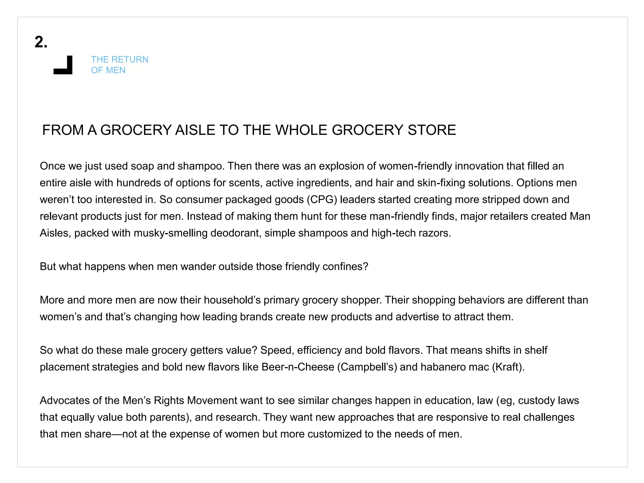 2.
THE RETURN
OF MEN
FROM A GROCERY AISLE TO THE WHOLE GROCERY STORE
Once we just used soap and shampoo. Then there was an explosion of women-friendly innovation that filled an
entire aisle with hundreds of options for scents, active ingredients, and hair and skin-fixing solutions. Options men
weren’t too interested in. So consumer packaged goods (CPG) leaders started creating more stripped down and
relevant products just for men. Instead of making them hunt for these man-friendly finds, major retailers created Man
Aisles, packed with musky-smelling deodorant, simple shampoos and high-tech razors.
But what happens when men wander outside those friendly confines?
More and more men are now their household’s primary grocery shopper. Their shopping behaviors are different than
women’s and that’s changing how leading brands create new products and advertise to attract them.
So what do these male grocery getters value? Speed, efficiency and bold flavors. That means shifts in shelf
placement strategies and bold new flavors like Beer-n-Cheese (Campbell’s) and habanero mac (Kraft).
Advocates of the Men’s Rights Movement want to see similar changes happen in education, law (eg, custody laws
that equally value both parents), and research. They want new approaches that are responsive to real challenges
that men share—not at the expense of women but more customized to the needs of men.
 