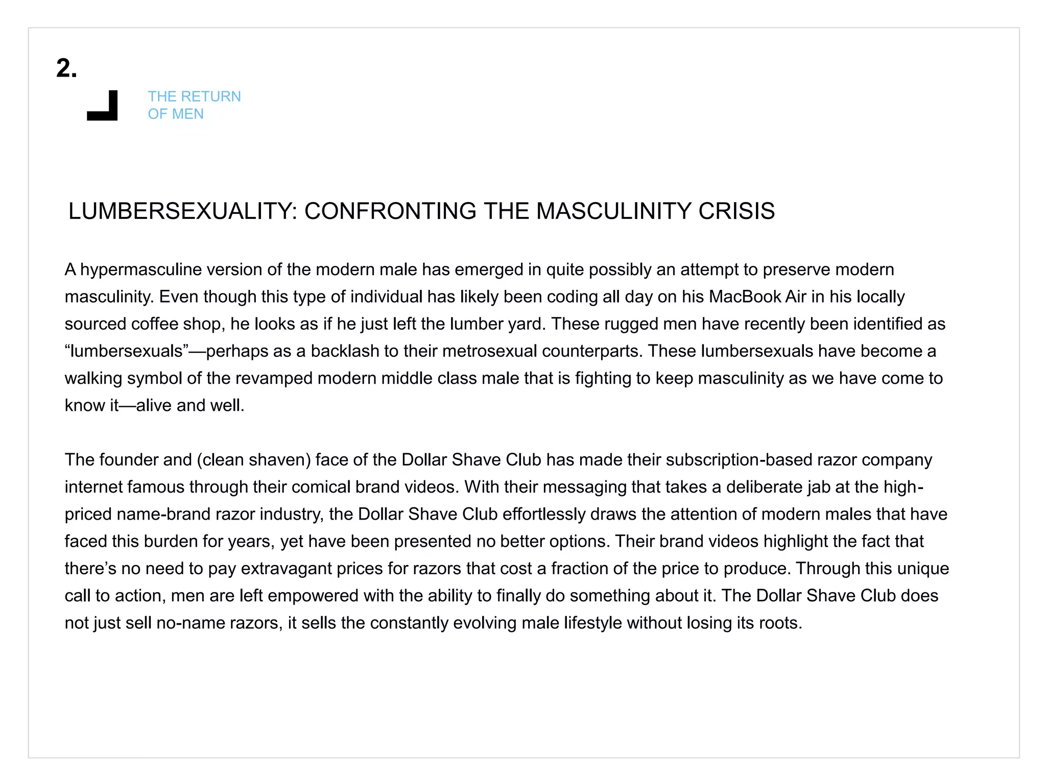 2.
THE RETURN
OF MEN
LUMBERSEXUALITY: CONFRONTING THE MASCULINITY CRISIS
A hypermasculine version of the modern male has emerged in quite possibly an attempt to preserve modern
masculinity. Even though this type of individual has likely been coding all day on his MacBook Air in his locally
sourced coffee shop, he looks as if he just left the lumber yard. These rugged men have recently been identified as
“lumbersexuals”—perhaps as a backlash to their metrosexual counterparts. These lumbersexuals have become a
walking symbol of the revamped modern middle class male that is fighting to keep masculinity as we have come to
know it—alive and well.
The founder and (clean shaven) face of the Dollar Shave Club has made their subscription-based razor company
internet famous through their comical brand videos. With their messaging that takes a deliberate jab at the high-
priced name-brand razor industry, the Dollar Shave Club effortlessly draws the attention of modern males that have
faced this burden for years, yet have been presented no better options. Their brand videos highlight the fact that
there’s no need to pay extravagant prices for razors that cost a fraction of the price to produce. Through this unique
call to action, men are left empowered with the ability to finally do something about it. The Dollar Shave Club does
not just sell no-name razors, it sells the constantly evolving male lifestyle without losing its roots.
 