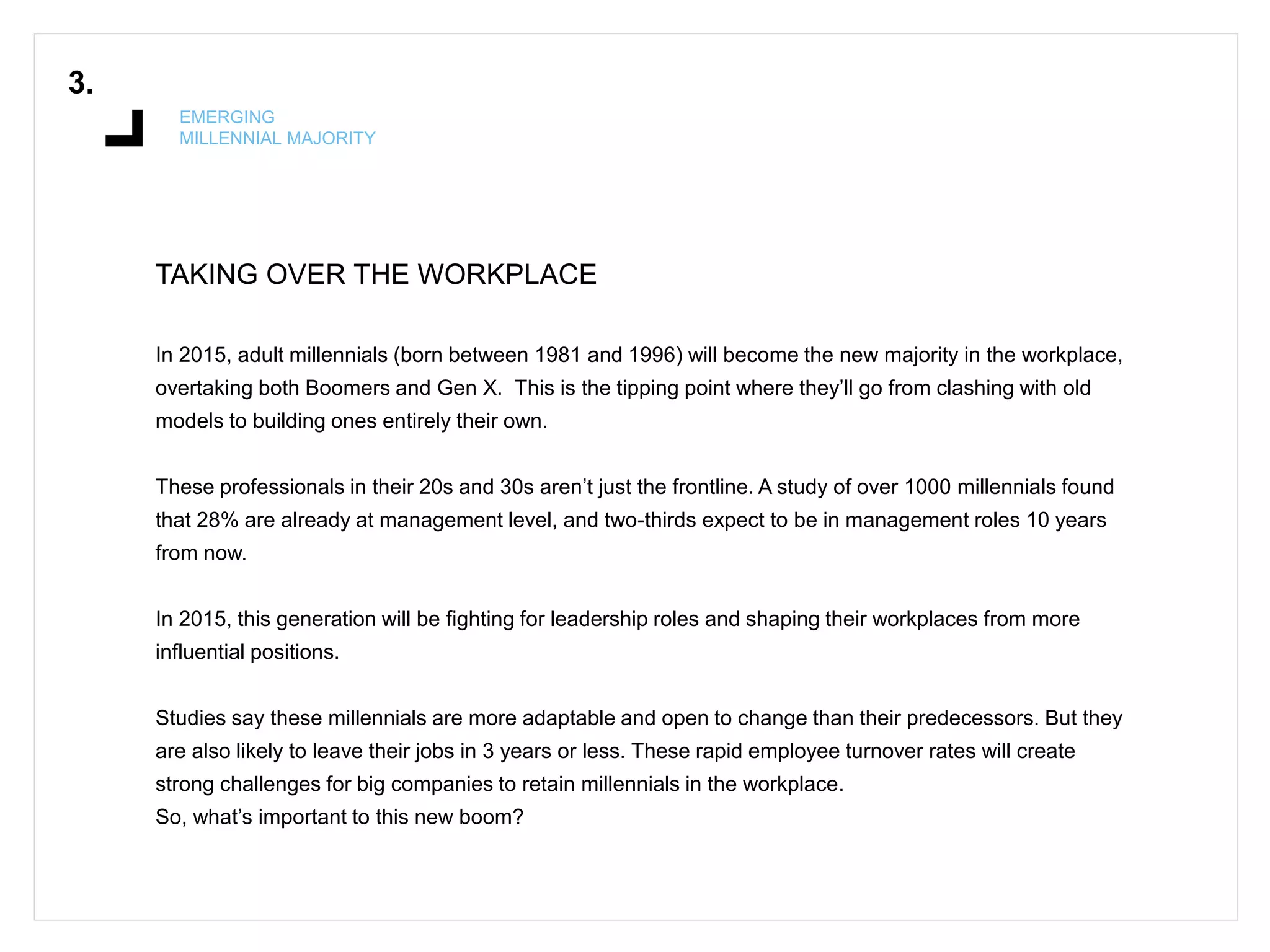TAKING OVER THE WORKPLACE
3.
EMERGING
MILLENNIAL MAJORITY
In 2015, adult millennials (born between 1981 and 1996) will become the new majority in the workplace,
overtaking both Boomers and Gen X. This is the tipping point where they’ll go from clashing with old
models to building ones entirely their own.
These professionals in their 20s and 30s aren’t just the frontline. A study of over 1000 millennials found
that 28% are already at management level, and two-thirds expect to be in management roles 10 years
from now.
In 2015, this generation will be fighting for leadership roles and shaping their workplaces from more
influential positions.
Studies say these millennials are more adaptable and open to change than their predecessors. But they
are also likely to leave their jobs in 3 years or less. These rapid employee turnover rates will create
strong challenges for big companies to retain millennials in the workplace.
So, what’s important to this new boom?
 