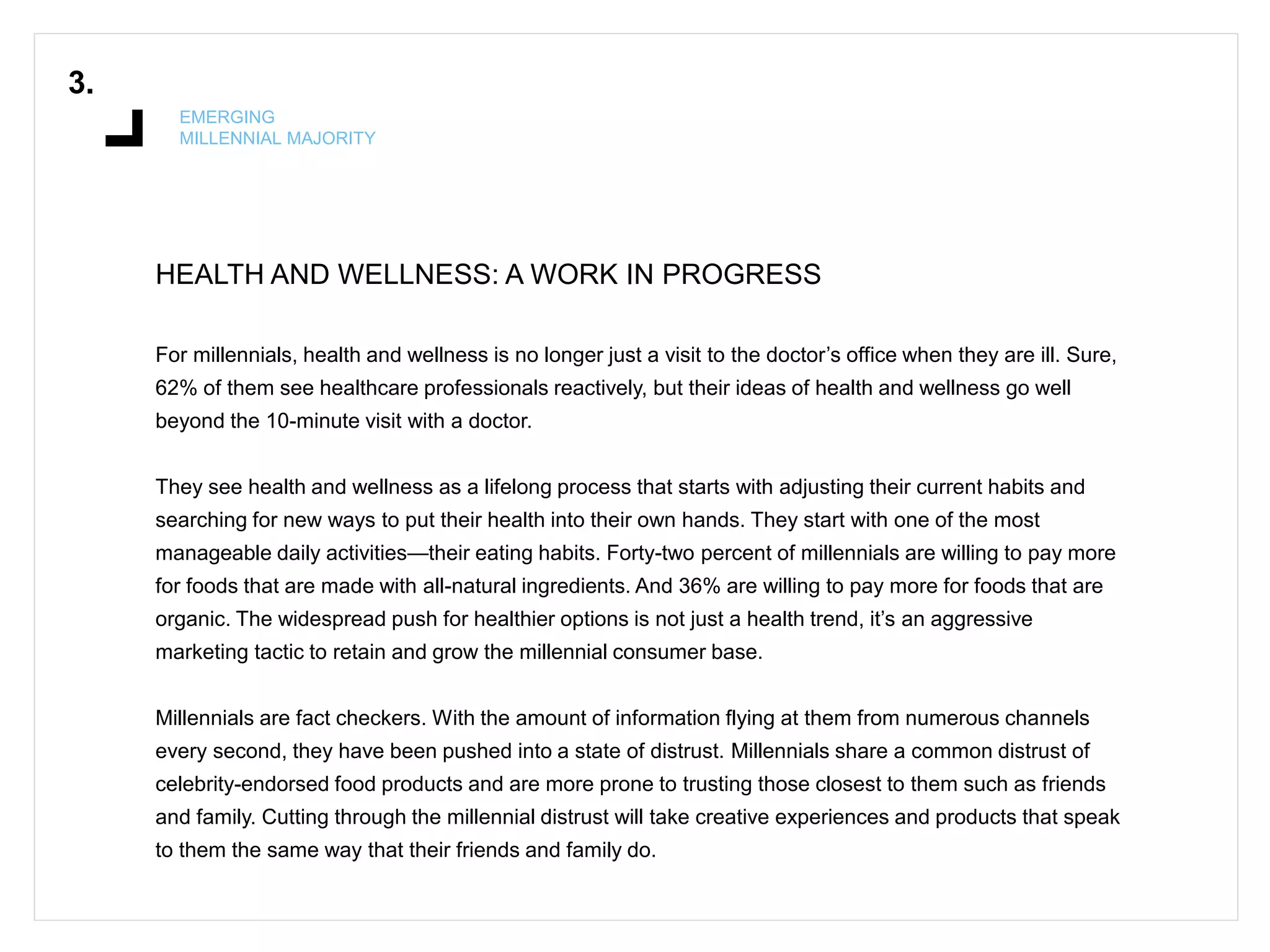 HEALTH AND WELLNESS: A WORK IN PROGRESS
3.
EMERGING
MILLENNIAL MAJORITY
For millennials, health and wellness is no longer just a visit to the doctor’s office when they are ill. Sure,
62% of them see healthcare professionals reactively, but their ideas of health and wellness go well
beyond the 10-minute visit with a doctor.
They see health and wellness as a lifelong process that starts with adjusting their current habits and
searching for new ways to put their health into their own hands. They start with one of the most
manageable daily activities—their eating habits. Forty-two percent of millennials are willing to pay more
for foods that are made with all-natural ingredients. And 36% are willing to pay more for foods that are
organic. The widespread push for healthier options is not just a health trend, it’s an aggressive
marketing tactic to retain and grow the millennial consumer base.
Millennials are fact checkers. With the amount of information flying at them from numerous channels
every second, they have been pushed into a state of distrust. Millennials share a common distrust of
celebrity-endorsed food products and are more prone to trusting those closest to them such as friends
and family. Cutting through the millennial distrust will take creative experiences and products that speak
to them the same way that their friends and family do.
 