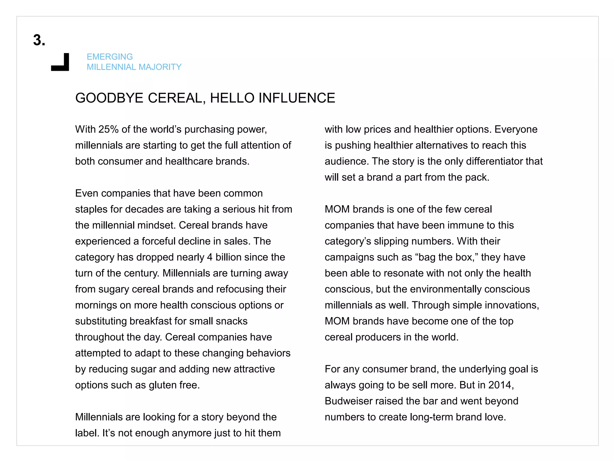 GOODBYE CEREAL, HELLO INFLUENCE
3.
EMERGING
MILLENNIAL MAJORITY
With 25% of the world’s purchasing power,
millennials are starting to get the full attention of
both consumer and healthcare brands.
Even companies that have been common
staples for decades are taking a serious hit from
the millennial mindset. Cereal brands have
experienced a forceful decline in sales. The
category has dropped nearly 4 billion since the
turn of the century. Millennials are turning away
from sugary cereal brands and refocusing their
mornings on more health conscious options or
substituting breakfast for small snacks
throughout the day. Cereal companies have
attempted to adapt to these changing behaviors
by reducing sugar and adding new attractive
options such as gluten free.
Millennials are looking for a story beyond the
label. It’s not enough anymore just to hit them
with low prices and healthier options. Everyone
is pushing healthier alternatives to reach this
audience. The story is the only differentiator that
will set a brand a part from the pack.
MOM brands is one of the few cereal
companies that have been immune to this
category’s slipping numbers. With their
campaigns such as “bag the box,” they have
been able to resonate with not only the health
conscious, but the environmentally conscious
millennials as well. Through simple innovations,
MOM brands have become one of the top
cereal producers in the world.
For any consumer brand, the underlying goal is
always going to be sell more. But in 2014,
Budweiser raised the bar and went beyond
numbers to create long-term brand love.
 