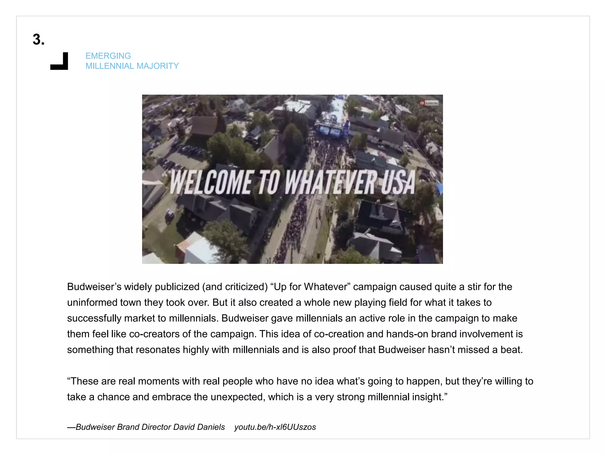 3.
EMERGING
MILLENNIAL MAJORITY
Budweiser’s widely publicized (and criticized) “Up for Whatever” campaign caused quite a stir for the
uninformed town they took over. But it also created a whole new playing field for what it takes to
successfully market to millennials. Budweiser gave millennials an active role in the campaign to make
them feel like co-creators of the campaign. This idea of co-creation and hands-on brand involvement is
something that resonates highly with millennials and is also proof that Budweiser hasn’t missed a beat.
“These are real moments with real people who have no idea what’s going to happen, but they’re willing to
take a chance and embrace the unexpected, which is a very strong millennial insight.”
—Budweiser Brand Director David Daniels youtu.be/h-xl6UUszos
 