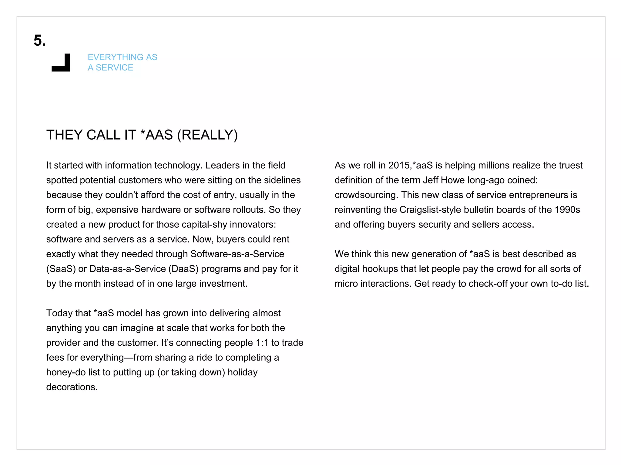 THEY CALL IT *AAS (REALLY)
5.
EVERYTHING AS
A SERVICE
It started with information technology. Leaders in the field
spotted potential customers who were sitting on the sidelines
because they couldn’t afford the cost of entry, usually in the
form of big, expensive hardware or software rollouts. So they
created a new product for those capital-shy innovators:
software and servers as a service. Now, buyers could rent
exactly what they needed through Software-as-a-Service
(SaaS) or Data-as-a-Service (DaaS) programs and pay for it
by the month instead of in one large investment.
Today that *aaS model has grown into delivering almost
anything you can imagine at scale that works for both the
provider and the customer. It’s connecting people 1:1 to trade
fees for everything—from sharing a ride to completing a
honey-do list to putting up (or taking down) holiday
decorations.
As we roll in 2015,*aaS is helping millions realize the truest
definition of the term Jeff Howe long-ago coined:
crowdsourcing. This new class of service entrepreneurs is
reinventing the Craigslist-style bulletin boards of the 1990s
and offering buyers security and sellers access.
We think this new generation of *aaS is best described as
digital hookups that let people pay the crowd for all sorts of
micro interactions. Get ready to check-off your own to-do list.
 