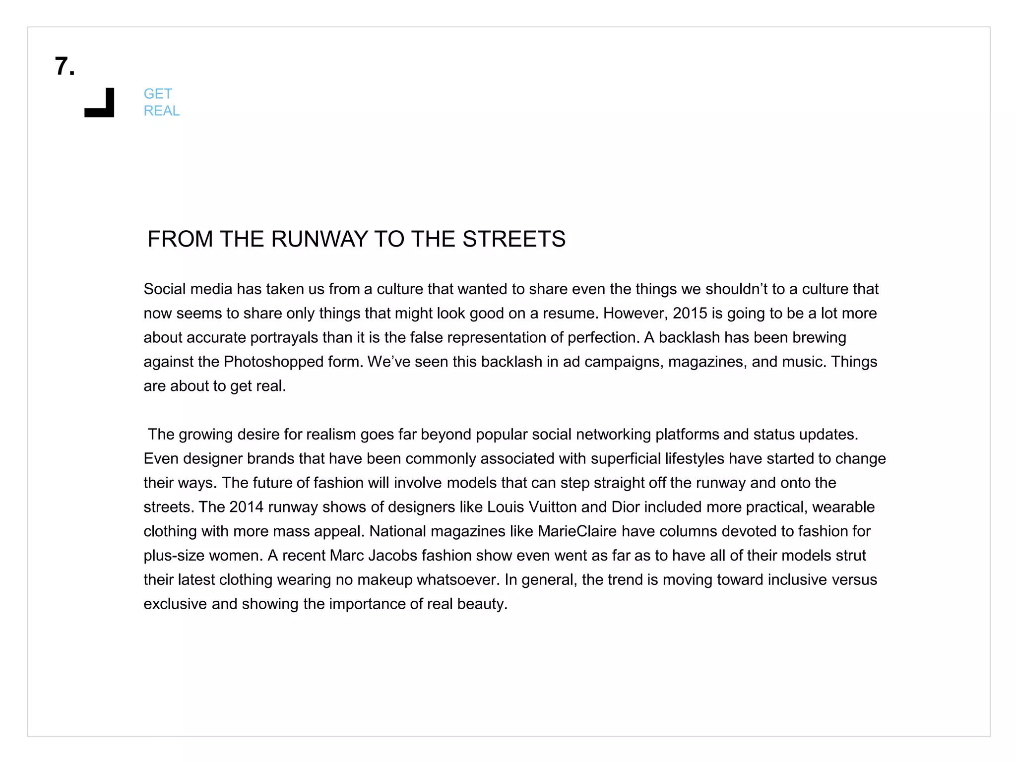 FROM THE RUNWAY TO THE STREETS
7.
GET
REAL
Social media has taken us from a culture that wanted to share even the things we shouldn’t to a culture that
now seems to share only things that might look good on a resume. However, 2015 is going to be a lot more
about accurate portrayals than it is the false representation of perfection. A backlash has been brewing
against the Photoshopped form. We’ve seen this backlash in ad campaigns, magazines, and music. Things
are about to get real.
The growing desire for realism goes far beyond popular social networking platforms and status updates.
Even designer brands that have been commonly associated with superficial lifestyles have started to change
their ways. The future of fashion will involve models that can step straight off the runway and onto the
streets. The 2014 runway shows of designers like Louis Vuitton and Dior included more practical, wearable
clothing with more mass appeal. National magazines like MarieClaire have columns devoted to fashion for
plus-size women. A recent Marc Jacobs fashion show even went as far as to have all of their models strut
their latest clothing wearing no makeup whatsoever. In general, the trend is moving toward inclusive versus
exclusive and showing the importance of real beauty.
 