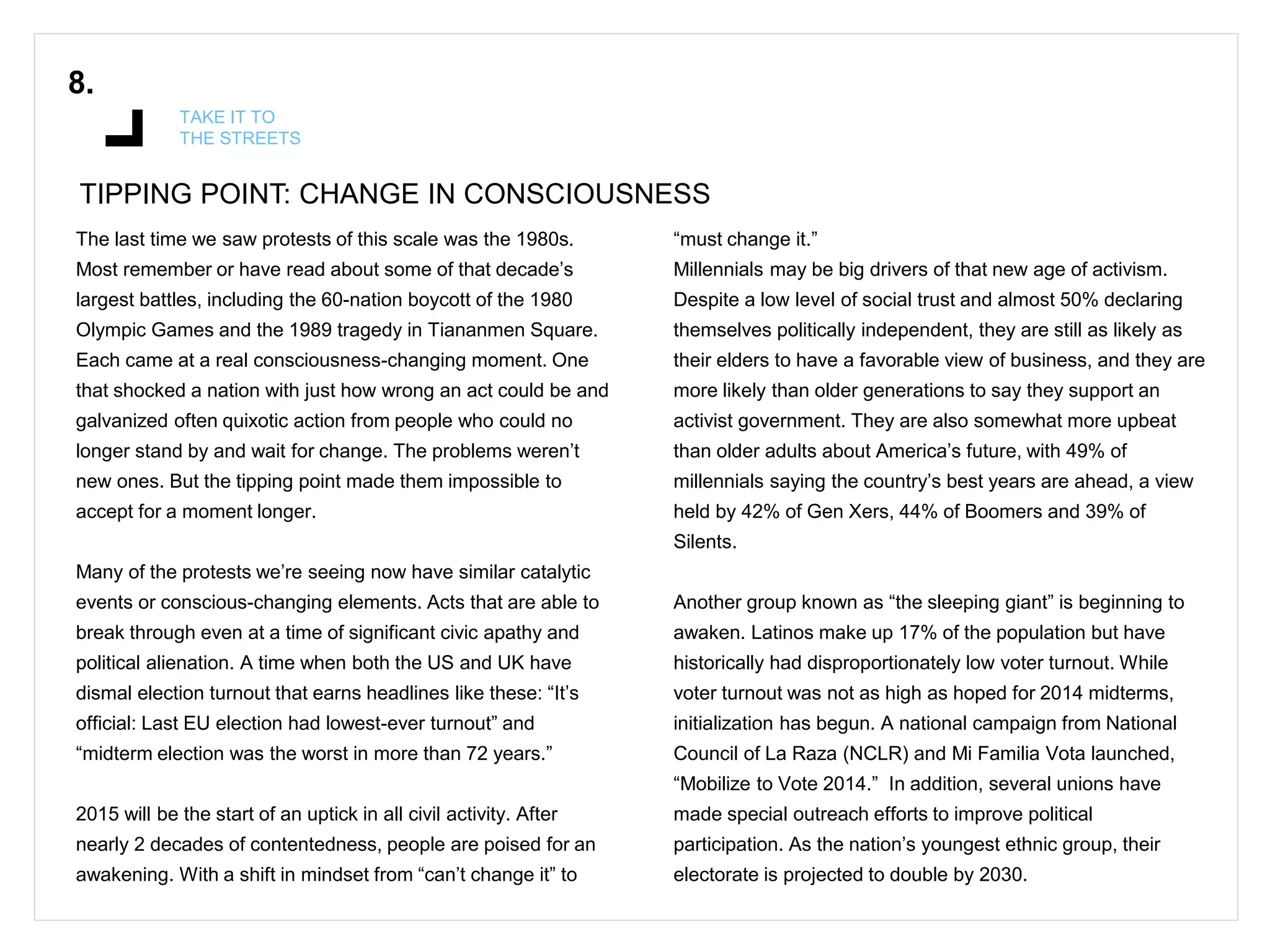 TIPPING POINT: CHANGE IN CONSCIOUSNESS
8.
TAKE IT TO
THE STREETS
The last time we saw protests of this scale was the 1980s.
Most remember or have read about some of that decade’s
largest battles, including the 60-nation boycott of the 1980
Olympic Games and the 1989 tragedy in Tiananmen Square.
Each came at a real consciousness-changing moment. One
that shocked a nation with just how wrong an act could be and
galvanized often quixotic action from people who could no
longer stand by and wait for change. The problems weren’t
new ones. But the tipping point made them impossible to
accept for a moment longer.
Many of the protests we’re seeing now have similar catalytic
events or conscious-changing elements. Acts that are able to
break through even at a time of significant civic apathy and
political alienation. A time when both the US and UK have
dismal election turnout that earns headlines like these: “It’s
official: Last EU election had lowest-ever turnout” and
“midterm election was the worst in more than 72 years.”
2015 will be the start of an uptick in all civil activity. After
nearly 2 decades of contentedness, people are poised for an
awakening. With a shift in mindset from “can’t change it” to
“must change it.”
Millennials may be big drivers of that new age of activism.
Despite a low level of social trust and almost 50% declaring
themselves politically independent, they are still as likely as
their elders to have a favorable view of business, and they are
more likely than older generations to say they support an
activist government. They are also somewhat more upbeat
than older adults about America’s future, with 49% of
millennials saying the country’s best years are ahead, a view
held by 42% of Gen Xers, 44% of Boomers and 39% of
Silents.
Another group known as “the sleeping giant” is beginning to
awaken. Latinos make up 17% of the population but have
historically had disproportionately low voter turnout. While
voter turnout was not as high as hoped for 2014 midterms,
initialization has begun. A national campaign from National
Council of La Raza (NCLR) and Mi Familia Vota launched,
“Mobilize to Vote 2014.” In addition, several unions have
made special outreach efforts to improve political
participation. As the nation’s youngest ethnic group, their
electorate is projected to double by 2030.
 
