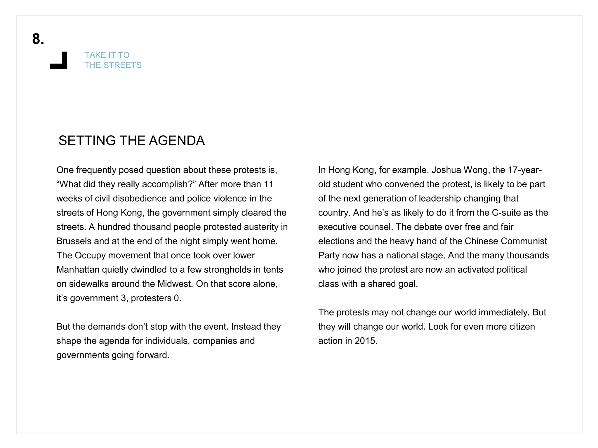 SETTING THE AGENDA
8.
TAKE IT TO
THE STREETS
One frequently posed question about these protests is,
“What did they really accomplish?” After more than 11
weeks of civil disobedience and police violence in the
streets of Hong Kong, the government simply cleared the
streets. A hundred thousand people protested austerity in
Brussels and at the end of the night simply went home.
The Occupy movement that once took over lower
Manhattan quietly dwindled to a few strongholds in tents
on sidewalks around the Midwest. On that score alone,
it’s government 3, protesters 0.
But the demands don’t stop with the event. Instead they
shape the agenda for individuals, companies and
governments going forward.
In Hong Kong, for example, Joshua Wong, the 17-year-
old student who convened the protest, is likely to be part
of the next generation of leadership changing that
country. And he’s as likely to do it from the C-suite as the
executive counsel. The debate over free and fair
elections and the heavy hand of the Chinese Communist
Party now has a national stage. And the many thousands
who joined the protest are now an activated political
class with a shared goal.
The protests may not change our world immediately. But
they will change our world. Look for even more citizen
action in 2015.
 
