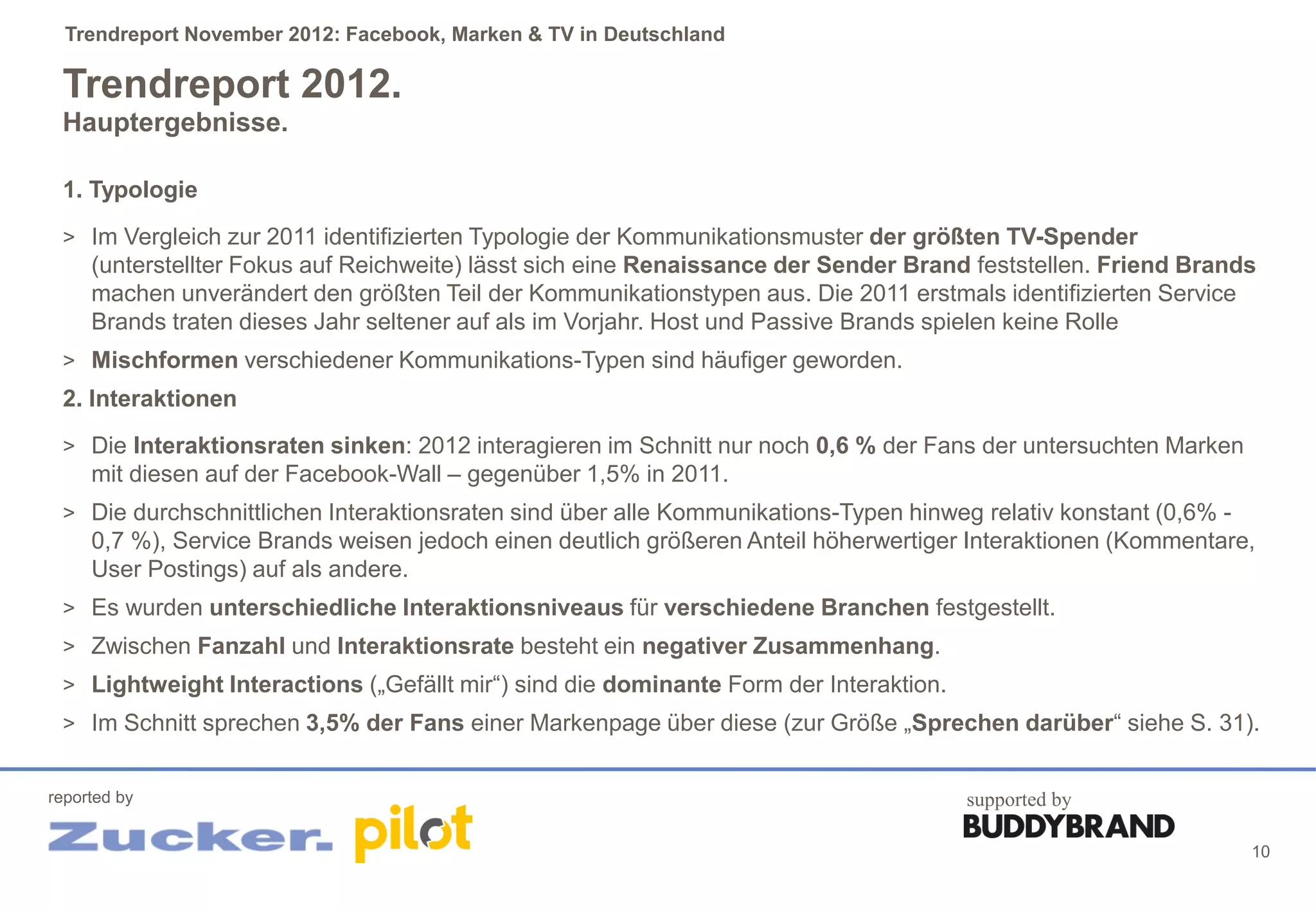 Trendreport November 2012: Facebook, Marken & TV in Deutschland

 Trendreport 2012.
 Hauptergebnisse.

 1. Typologie
 > Im Vergleich zur 2011 identifizierten Typologie der Kommunikationsmuster der größten TV-Spender
     (unterstellter Fokus auf Reichweite) lässt sich eine Renaissance der Sender Brand feststellen. Friend Brands
     machen unverändert den größten Teil der Kommunikationstypen aus. Die 2011 erstmals identifizierten Service
     Brands traten dieses Jahr seltener auf als im Vorjahr. Host und Passive Brands spielen keine Rolle
 > Mischformen verschiedener Kommunikations-Typen sind häufiger geworden.
 2. Interaktionen
 > Die Interaktionsraten sinken: 2012 interagieren im Schnitt nur noch 0,6 % der Fans der untersuchten Marken
     mit diesen auf der Facebook-Wall – gegenüber 1,5% in 2011.
 > Die durchschnittlichen Interaktionsraten sind über alle Kommunikations-Typen hinweg relativ konstant (0,6% -
     0,7 %), Service Brands weisen jedoch einen deutlich größeren Anteil höherwertiger Interaktionen (Kommentare,
     User Postings) auf als andere.
 > Es wurden unterschiedliche Interaktionsniveaus für verschiedene Branchen festgestellt.
 > Zwischen Fanzahl und Interaktionsrate besteht ein negativer Zusammenhang.
 > Lightweight Interactions („Gefällt mir“) sind die dominante Form der Interaktion.
 > Im Schnitt sprechen 3,5% der Fans einer Markenpage über diese (zur Größe „Sprechen darüber“ siehe S. 31).


reported by                                                                            supported by

                                                                                                                  10
 