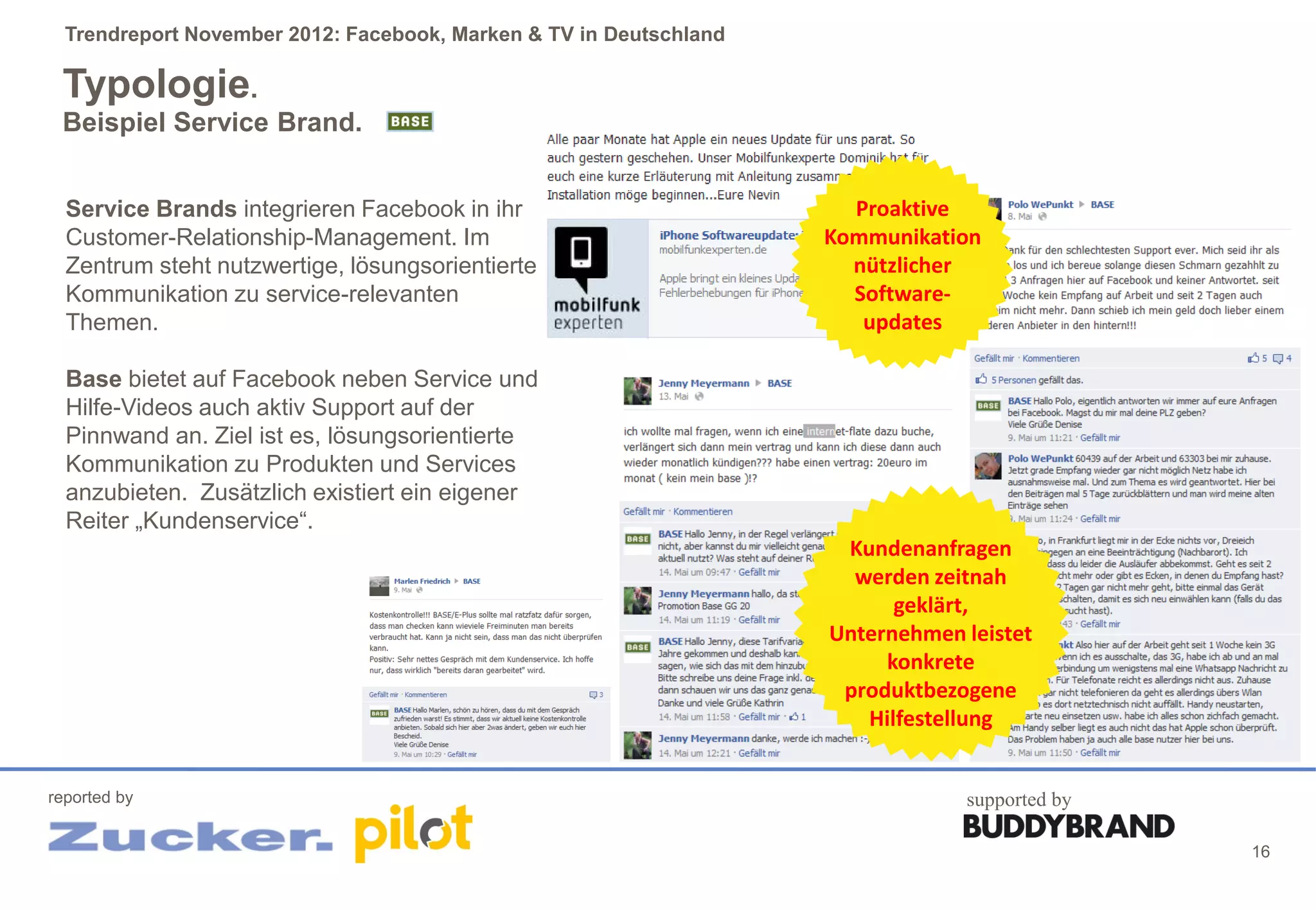Trendreport November 2012: Facebook, Marken & TV in Deutschland

 Typologie.
 Beispiel Service Brand.


  Service Brands integrieren Facebook in ihr                          Proaktive
  Customer-Relationship-Management. Im                              Kommunikation
  Zentrum steht nutzwertige, lösungsorientierte                       nützlicher
  Kommunikation zu service-relevanten                                 Software-
  Themen.                                                              updates

  Base bietet auf Facebook neben Service und
  Hilfe-Videos auch aktiv Support auf der
  Pinnwand an. Ziel ist es, lösungsorientierte
  Kommunikation zu Produkten und Services
  anzubieten. Zusätzlich existiert ein eigener
  Reiter „Kundenservice“.
                                                                     Kundenanfragen
                                                                      werden zeitnah
                                                                          geklärt,
                                                                    Unternehmen leistet
                                                                         konkrete
                                                                     produktbezogene
                                                                       Hilfestellung


reported by                                                                     supported by

                                                                                               16
 