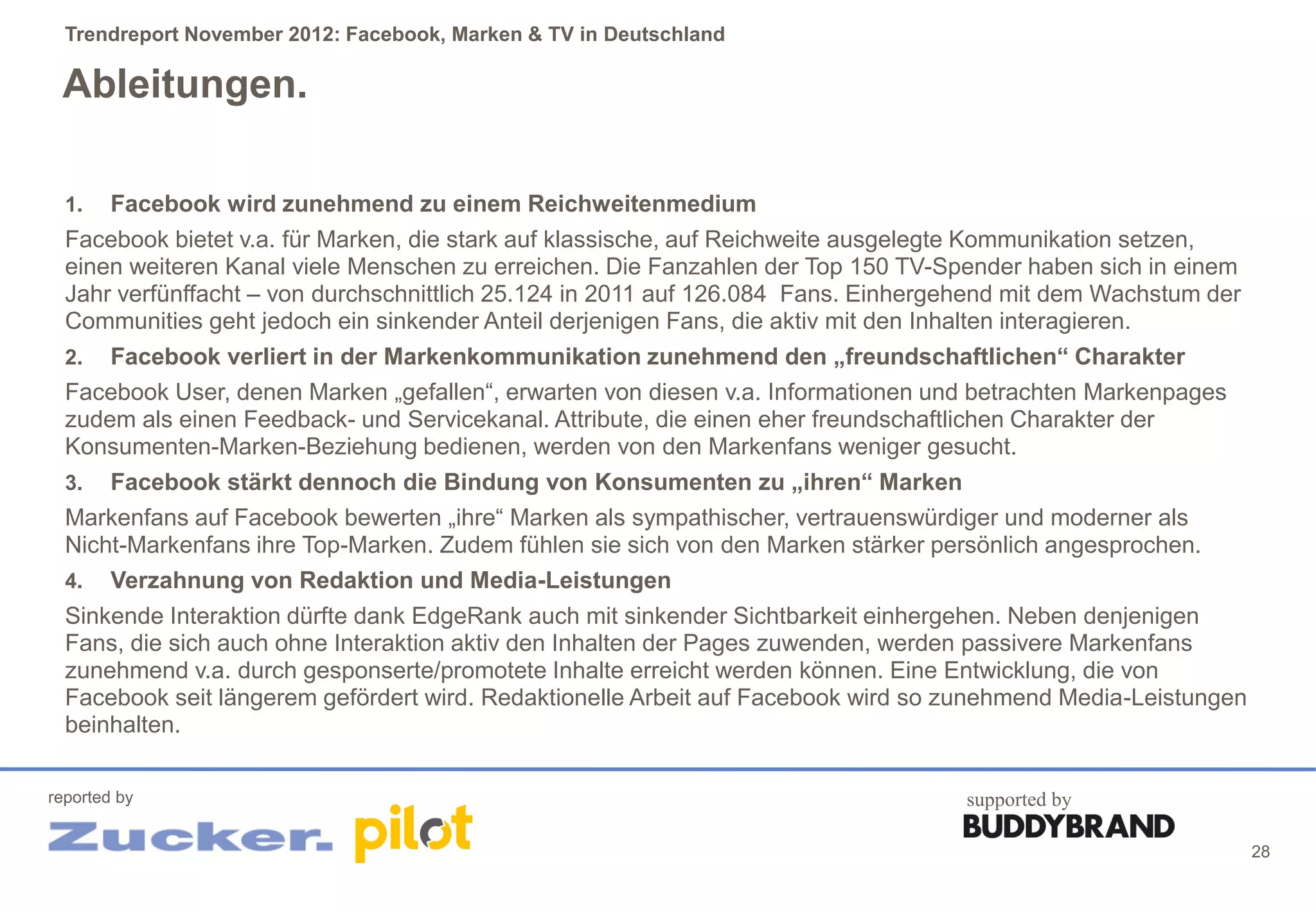 Trendreport November 2012: Facebook, Marken & TV in Deutschland

 Ableitungen.

  1.    Facebook wird zunehmend zu einem Reichweitenmedium
  Facebook bietet v.a. für Marken, die stark auf klassische, auf Reichweite ausgelegte Kommunikation setzen,
  einen weiteren Kanal viele Menschen zu erreichen. Die Fanzahlen der Top 150 TV-Spender haben sich in einem
  Jahr verfünffacht – von durchschnittlich 25.124 in 2011 auf 126.084 Fans. Einhergehend mit dem Wachstum der
  Communities geht jedoch ein sinkender Anteil derjenigen Fans, die aktiv mit den Inhalten interagieren.
  2.  Facebook verliert in der Markenkommunikation zunehmend den „freundschaftlichen“ Charakter
  Facebook User, denen Marken „gefallen“, erwarten von diesen v.a. Informationen und betrachten Markenpages
  zudem als einen Feedback- und Servicekanal. Attribute, die einen eher freundschaftlichen Charakter der
  Konsumenten-Marken-Beziehung bedienen, werden von den Markenfans weniger gesucht.
  3.  Facebook stärkt dennoch die Bindung von Konsumenten zu „ihren“ Marken
  Markenfans auf Facebook bewerten „ihre“ Marken als sympathischer, vertrauenswürdiger und moderner als
  Nicht-Markenfans ihre Top-Marken. Zudem fühlen sie sich von den Marken stärker persönlich angesprochen.
  4. Verzahnung von Redaktion und Media-Leistungen
  Sinkende Interaktion dürfte dank EdgeRank auch mit sinkender Sichtbarkeit einhergehen. Neben denjenigen
  Fans, die sich auch ohne Interaktion aktiv den Inhalten der Pages zuwenden, werden passivere Markenfans
  zunehmend v.a. durch gesponserte/promotete Inhalte erreicht werden können. Eine Entwicklung, die von
  Facebook seit längerem gefördert wird. Redaktionelle Arbeit auf Facebook wird so zunehmend Media-Leistungen
  beinhalten.

reported by                                                                         supported by

                                                                                                                28
 