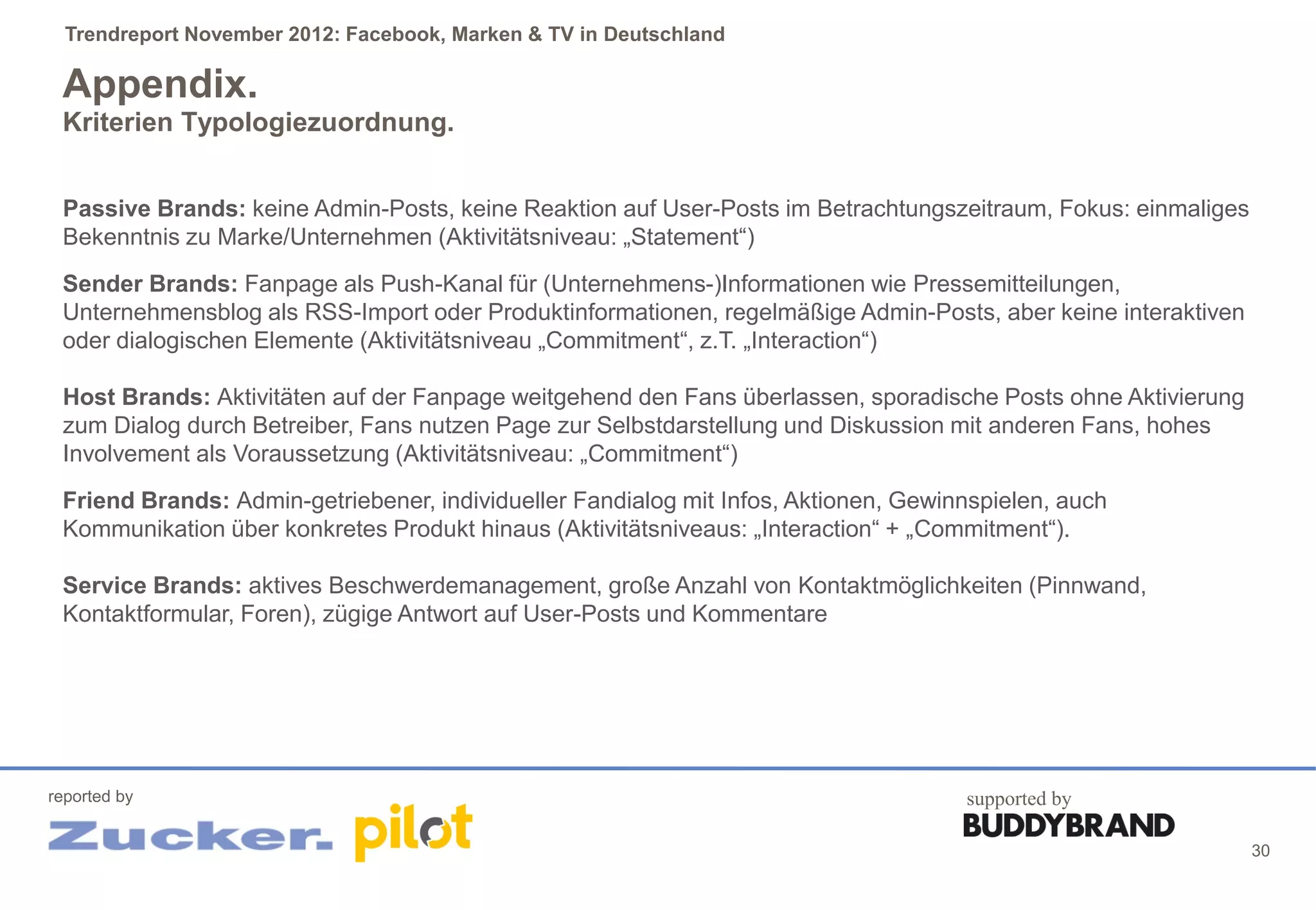 Trendreport November 2012: Facebook, Marken & TV in Deutschland

 Appendix.
 Kriterien Typologiezuordnung.


 Passive Brands: keine Admin-Posts, keine Reaktion auf User-Posts im Betrachtungszeitraum, Fokus: einmaliges
 Bekenntnis zu Marke/Unternehmen (Aktivitätsniveau: „Statement“)
 Sender Brands: Fanpage als Push-Kanal für (Unternehmens-)Informationen wie Pressemitteilungen,
 Unternehmensblog als RSS-Import oder Produktinformationen, regelmäßige Admin-Posts, aber keine interaktiven
 oder dialogischen Elemente (Aktivitätsniveau „Commitment“, z.T. „Interaction“)

 Host Brands: Aktivitäten auf der Fanpage weitgehend den Fans überlassen, sporadische Posts ohne Aktivierung
 zum Dialog durch Betreiber, Fans nutzen Page zur Selbstdarstellung und Diskussion mit anderen Fans, hohes
 Involvement als Voraussetzung (Aktivitätsniveau: „Commitment“)
 Friend Brands: Admin-getriebener, individueller Fandialog mit Infos, Aktionen, Gewinnspielen, auch
 Kommunikation über konkretes Produkt hinaus (Aktivitätsniveaus: „Interaction“ + „Commitment“).

 Service Brands: aktives Beschwerdemanagement, große Anzahl von Kontaktmöglichkeiten (Pinnwand,
 Kontaktformular, Foren), zügige Antwort auf User-Posts und Kommentare




reported by                                                                          supported by

                                                                                                               30
 