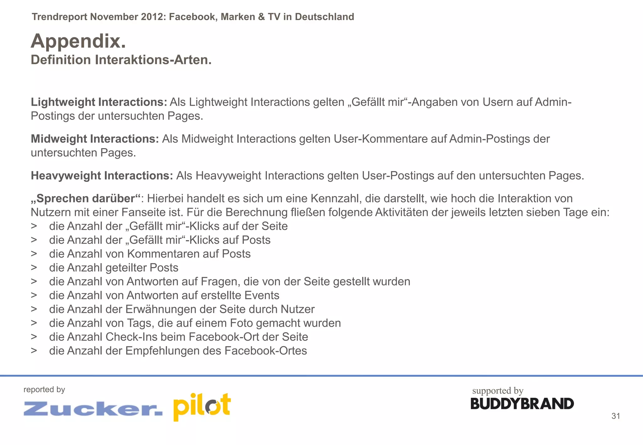 Trendreport November 2012: Facebook, Marken & TV in Deutschland

 Appendix.
 Definition Interaktions-Arten.


 Lightweight Interactions: Als Lightweight Interactions gelten „Gefällt mir“-Angaben von Usern auf Admin-
 Postings der untersuchten Pages.
 Midweight Interactions: Als Midweight Interactions gelten User-Kommentare auf Admin-Postings der
 untersuchten Pages.
 Heavyweight Interactions: Als Heavyweight Interactions gelten User-Postings auf den untersuchten Pages.
 „Sprechen darüber“: Hierbei handelt es sich um eine Kennzahl, die darstellt, wie hoch die Interaktion von
 Nutzern mit einer Fanseite ist. Für die Berechnung fließen folgende Aktivitäten der jeweils letzten sieben Tage ein:
 > die Anzahl der „Gefällt mir“-Klicks auf der Seite
 > die Anzahl der „Gefällt mir“-Klicks auf Posts
 > die Anzahl von Kommentaren auf Posts
 > die Anzahl geteilter Posts
 > die Anzahl von Antworten auf Fragen, die von der Seite gestellt wurden
 > die Anzahl von Antworten auf erstellte Events
 > die Anzahl der Erwähnungen der Seite durch Nutzer
 > die Anzahl von Tags, die auf einem Foto gemacht wurden
 > die Anzahl Check-Ins beim Facebook-Ort der Seite
 > die Anzahl der Empfehlungen des Facebook-Ortes


reported by                                                                              supported by

                                                                                                                        31
 