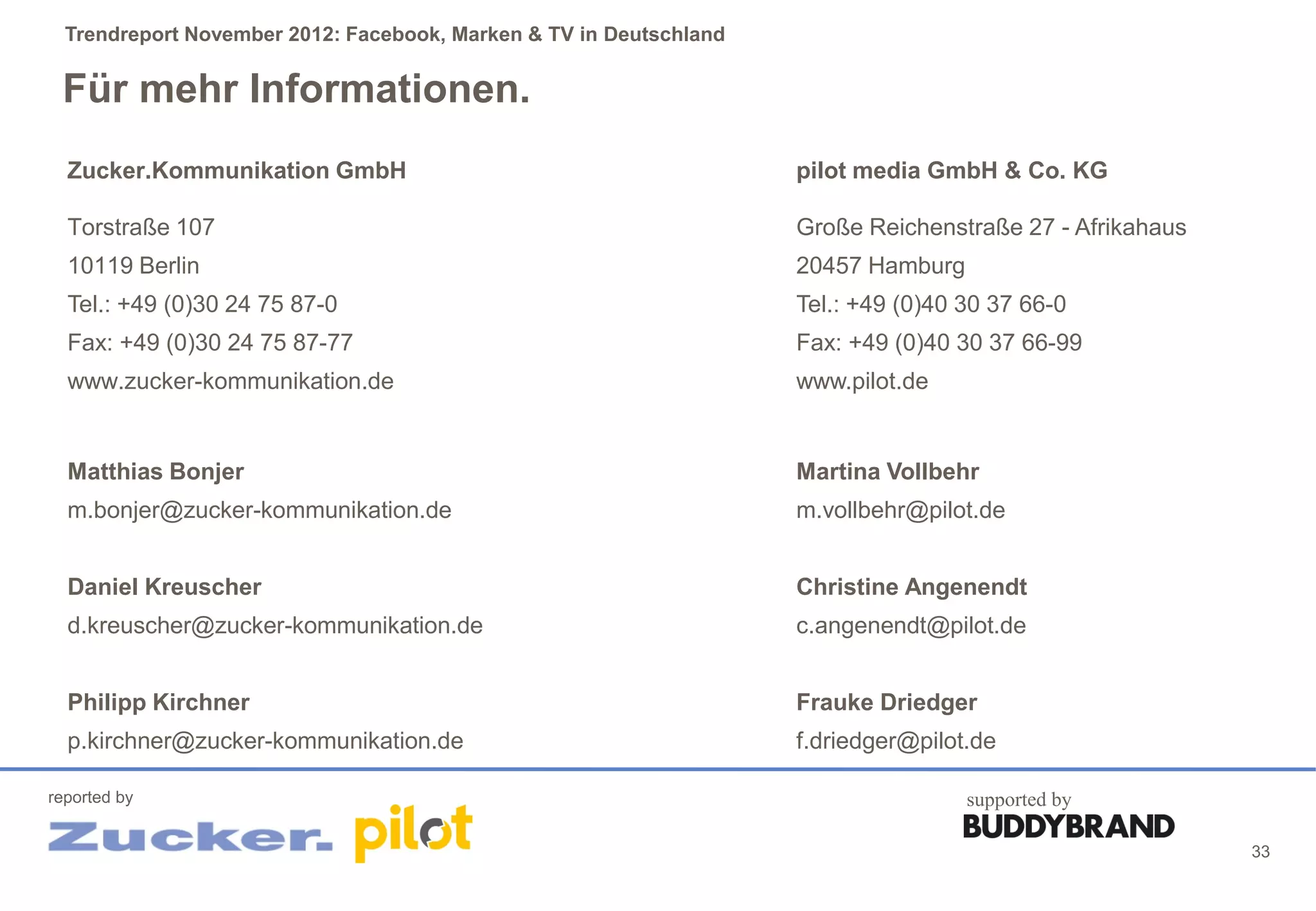 Trendreport November 2012: Facebook, Marken & TV in Deutschland


 Für mehr Informationen.
  Zucker.Kommunikation GmbH                                         pilot media GmbH & Co. KG

  Torstraße 107                                                     Große Reichenstraße 27 - Afrikahaus
  10119 Berlin                                                      20457 Hamburg
  Tel.: +49 (0)30 24 75 87-0                                        Tel.: +49 (0)40 30 37 66-0
  Fax: +49 (0)30 24 75 87-77                                        Fax: +49 (0)40 30 37 66-99
  www.zucker-kommunikation.de                                       www.pilot.de


  Matthias Bonjer                                                   Martina Vollbehr
  m.bonjer@zucker-kommunikation.de                                  m.vollbehr@pilot.de


  Daniel Kreuscher                                                  Christine Angenendt
  d.kreuscher@zucker-kommunikation.de                               c.angenendt@pilot.de


  Philipp Kirchner                                                  Frauke Driedger
  p.kirchner@zucker-kommunikation.de                                f.driedger@pilot.de

reported by                                                                         supported by

                                                                                                          33
 