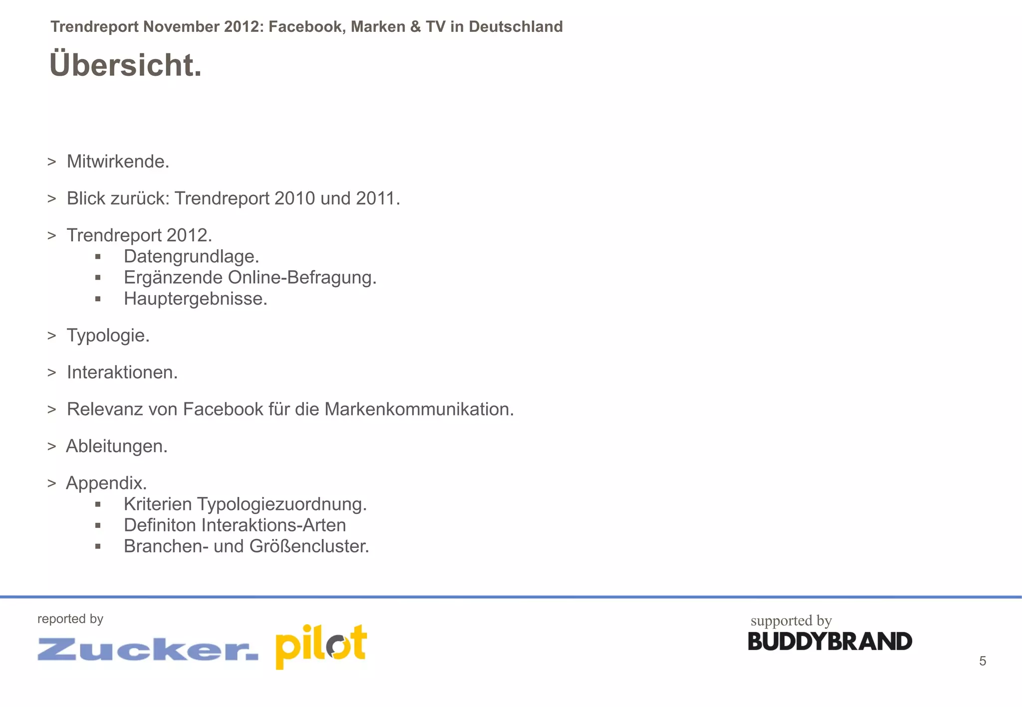 Trendreport November 2012: Facebook, Marken & TV in Deutschland

 Übersicht.

 > Mitwirkende.

 > Blick zurück: Trendreport 2010 und 2011.

 > Trendreport 2012.
       Datengrundlage.
       Ergänzende Online-Befragung.
       Hauptergebnisse.

 > Typologie.

 > Interaktionen.

 > Relevanz von Facebook für die Markenkommunikation.

 > Ableitungen.

 > Appendix.
       Kriterien Typologiezuordnung.
       Definiton Interaktions-Arten
       Branchen- und Größencluster.



reported by                                                         supported by

                                                                                   5
 