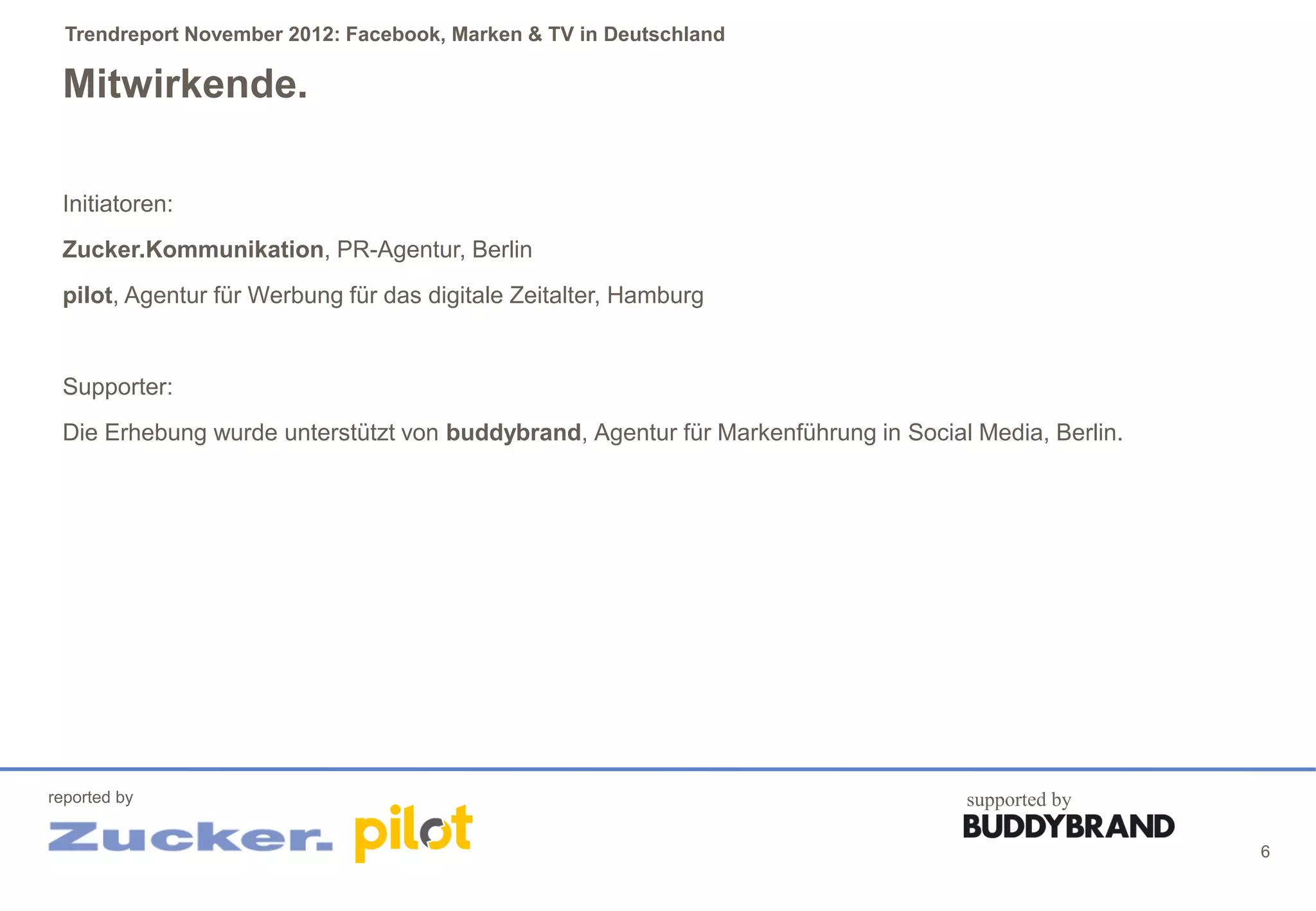 Trendreport November 2012: Facebook, Marken & TV in Deutschland

 Mitwirkende.

 Initiatoren:
 Zucker.Kommunikation, PR-Agentur, Berlin
 pilot, Agentur für Werbung für das digitale Zeitalter, Hamburg


 Supporter:
 Die Erhebung wurde unterstützt von buddybrand, Agentur für Markenführung in Social Media, Berlin.




reported by                                                                        supported by

                                                                                                     6
 