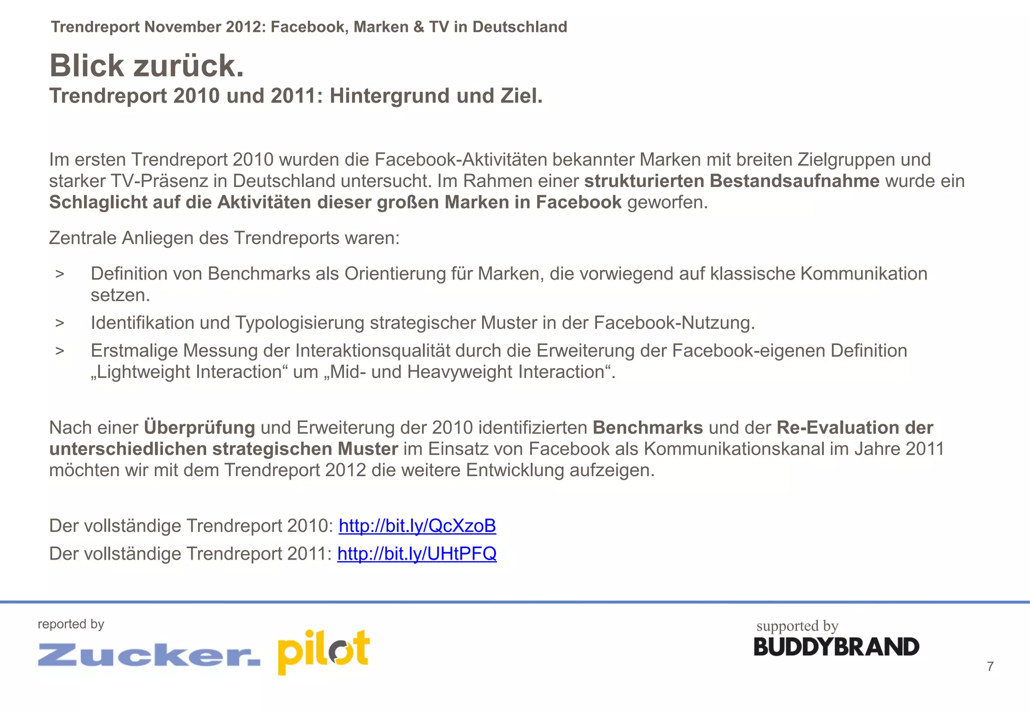 Trendreport November 2012: Facebook, Marken & TV in Deutschland

 Blick zurück.
 Trendreport 2010 und 2011: Hintergrund und Ziel.

 Im ersten Trendreport 2010 wurden die Facebook-Aktivitäten bekannter Marken mit breiten Zielgruppen und
 starker TV-Präsenz in Deutschland untersucht. Im Rahmen einer strukturierten Bestandsaufnahme wurde ein
 Schlaglicht auf die Aktivitäten dieser großen Marken in Facebook geworfen.
 Zentrale Anliegen des Trendreports waren:
  >     Definition von Benchmarks als Orientierung für Marken, die vorwiegend auf klassische Kommunikation
        setzen.
  >     Identifikation und Typologisierung strategischer Muster in der Facebook-Nutzung.
  >     Erstmalige Messung der Interaktionsqualität durch die Erweiterung der Facebook-eigenen Definition
        „Lightweight Interaction“ um „Mid- und Heavyweight Interaction“.


 Nach einer Überprüfung und Erweiterung der 2010 identifizierten Benchmarks und der Re-Evaluation der
 unterschiedlichen strategischen Muster im Einsatz von Facebook als Kommunikationskanal im Jahre 2011
 möchten wir mit dem Trendreport 2012 die weitere Entwicklung aufzeigen.


 Der vollständige Trendreport 2010: http://bit.ly/QcXzoB
 Der vollständige Trendreport 2011: http://bit.ly/UHtPFQ


reported by                                                                            supported by

                                                                                                             7
 