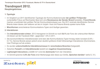 Trendreport November 2012: Facebook, Marken & TV in Deutschland

 Trendreport 2012.
 Hauptergebnisse.

 1. Typologie
 > Im Vergleich zur 2011 identifizierten Typologie der Kommunikationsmuster der größten TV-Spender
     (unterstellter Fokus auf Reichweite) lässt sich eine Renaissance der Sender Brand feststellen. Friend Brands
     machen unverändert den größten Teil der Kommunikationstypen aus. Die 2011 erstmals identifizierten Service
     Brands traten dieses Jahr seltener auf als im Vorjahr. Host und Passive Brands spielen keine Rolle
 > Mischformen verschiedener Kommunikations-Typen sind häufiger geworden.
 2. Interaktionen
 > Die Interaktionsraten sinken: 2012 interagieren im Schnitt nur noch 0,6 % der Fans der untersuchten Marken
     mit diesen auf der Facebook-Wall – gegenüber 1,5% in 2011.
 > Die durchschnittlichen Interaktionsraten sind über alle Kommunikations-Typen hinweg relativ konstant (0,6% -
     0,7 %), Service Brands weisen jedoch einen deutlich größeren Anteil höherwertiger Interaktionen (Kommentare,
     User Postings) auf als andere.
 > Es wurden unterschiedliche Interaktionsniveaus für verschiedene Branchen festgestellt.
 > Zwischen Fanzahl und Interaktionsrate besteht ein negativer Zusammenhang.
 > Lightweight Interactions („Gefällt mir“) sind die dominante Form der Interaktion.
 > Im Schnitt sprechen 3,5% der Fans einer Markenpage über diese (zur Größe „Sprechen darüber“ siehe S. 31).


reported by                                                                            supported by

                                                                                                                  10
 