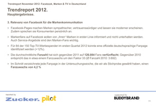 Trendreport November 2012: Facebook, Marken & TV in Deutschland

 Trendreport 2012.
 Hauptergebnisse.

 3. Relevanz von Facebook für die Markenkommunikation
 > Facebook-Pages machen Marken sympathischer, vertrauenswürdiger und lassen sie moderner erscheinen.
     Zudem sprechen sie Konsumenten persönlich an.
 > Markenfans auf Facebook wollen von „ihren“ Marken in erster Linie informiert und nicht unterhalten werden.
     Auch Service-Angebote sind den Marken-Fans wichtig.
 > Für 84 der 150 Top-TV-Werbespender im ersten Quartal 2012 konnte eine offizielle deutschsprachige Fanpage
     identifiziert werden (+12%).
 > Die durchschnittliche Fanzahl hat sich gegenüber 2011 auf 126.084 Fans verfünffacht. Gegenüber 2010
     entspricht das in etwa einem Fanzuwachs um den Faktor 33 (Ø Fanzahl 2010: 3.692)
 > Im Schnitt verzeichnete jede Fanpage in der Untersuchungswoche, die wir als Stichprobe gewählt haben, einen
     Fanzuwachs von 4,2 %




reported by                                                                           supported by

                                                                                                                11
 