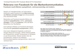 Trendreport November 2012: Facebook, Marken & TV in Deutschland

 Relevanz von Facebook für die Markenkommunikation.
 Facebook macht Marken sympathisch, vertrauenswürdig und modern.

 Abseits von Interaktionsraten und Informations-
 distribution spielt Facebook für die Wahrnehmung
 von Marken und deren Image beim Konsumenten
 eine wesentliche Rolle.
 Markenfans auf Facebook bewerten Marken als
 signifikant sympathischer (+24%), vertrauens-
 würdiger (+14%) und moderner (+8%) als Nicht-
 Markenfans ihre Top-Marken.
 Auch gelingt es Marken via Facebook weit besser,
 Konsumenten persönlich anzusprechen (+26%).                   Basis: Marken-Fans bei Facebook (n=200), Top2Boxes, in%
                                                               Frage: Marken können ja ganz verschiedene Eigenschaften haben. Denken Sie jetzt einmal
                                                               an die Marken, bei denen Sie Fan auf Facebook sind. Wie weit treffen da im allgemeinen
 Auch wenn dialogische Angebote zunehmend                      die folgenden Aussagen zu?
 weniger Response erzeugen, stärken Markenauftritte            Basis: Nicht-Marken-Fans bei Facebook (n=200), Ø Top2Boxes, in%
 auf Facebook die „soziale“ Komponente im Verhältnis           Frage: Denken Sie jetzt einmal an adidas, BMW, Nutella, iTunes, Red Bull, Starbucks,
                                                               Coca-Cola, Playstation, McDonalds, Pringles, Subway, H&M. Wie weit treffen da im
 zu den Konsumenten. Marken werden eher als                    allgemeinen die folgenden Aussagen zu? (je drei Marken wurden bewertet).

 sympathische, moderne und erlebbare
 Kommunikationspartner wahrgenommen, denen man
 vertrauen kann.


reported by                                                                                             supported by

                                                                                                                                                      25
 