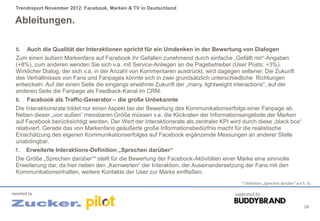 Trendreport November 2012: Facebook, Marken & TV in Deutschland

 Ableitungen.

  5.    Auch die Qualität der Interaktionen spricht für ein Umdenken in der Bewertung von Dialogen
  Zum einen äußern Markenfans auf Facebook ihr Gefallen zunehmend durch einfache „Gefällt mir“-Angaben
  (+8%), zum anderen wenden Sie sich v.a. mit Service-Anliegen an die Pagebetreiber (User Posts: +3%).
  Wirklicher Dialog, der sich v.a. in der Anzahl von Kommentaren ausdrückt, wird dagegen seltener. Die Zukunft
  des Verhältnisses von Fans und Fanpages könnte sich in zwei grundsätzlich unterschiedliche Richtungen
  entwickeln: Auf der einen Seite die eingangs erwähnte Zukunft der „many, lightweight interactions“, auf der
  anderen Seite die Fanpage als Feedback-Kanal im CRM.
  6.    Facebook als Traffic-Generator – die große Unbekannte
 Die Interaktionsrate bildet nur einen Aspekt bei der Bewertung des Kommunikationserfolgs einer Fanpage ab.
 Neben dieser „von außen“ messbaren Größe müssen v.a. die Klickraten der Informationsangebote der Marken
 auf Facebook berücksichtigt werden. Der Wert der Interaktionsrate als zentraler KPI wird durch diese „black box“
 relativiert. Gerade das von Markenfans geäußerte große Informationsbedürfnis macht für die realistische
 Einschätzung des eigenen Kommunikationserfolges auf Facebook ergänzende Messungen an anderer Stelle
 unabdingbar.
 7. Erweiterte Interaktions-Definition „Sprechen darüber“
  Die Größe „Sprechen darüber“* stellt für die Bewertung der Facebook-Aktivitäten einer Marke eine sinnvolle
  Erweiterung dar, da hier neben den „Kernwerten“ der Interaktion, der Auseinandersetzung der Fans mit den
  Kommunikationsinhalten, weitere Kontakte der User zur Marke einfließen.
                                                                                          * Definition „Sprechen darüber“ auf S. 31

reported by                                                                            supported by

                                                                                                                               29
 